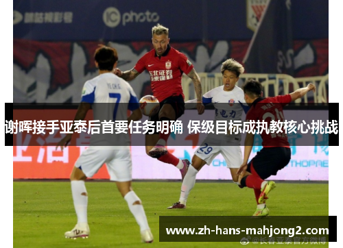 谢晖接手亚泰后首要任务明确 保级目标成执教核心挑战