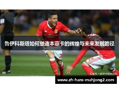 鲁伊科斯塔如何塑造本菲卡的辉煌与未来发展路径