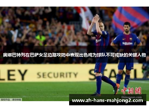 奥娜巴特列在巴萨女足边路攻防中表现出色成为球队不可或缺的关键人物