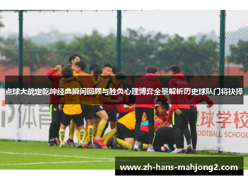 点球大战定乾坤经典瞬间回顾与胜负心理博弈全景解析历史球队门将抉择